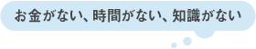 お金がない、時間がない、知識がない